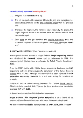 6
DNA sequencing evaluation: Reading the gel
1. The gel is read from bottom to top
2. The gel has nucleotide sequence differing by only one nucleotide; i.e.
each subsequent base will be one nucleotide longer than the previous
one.
3. The larger the fragment, the more it is slowed down by the gel; i.e. the
largest fragment will be at the bottom, while the smallest one will be at
the top of the gel.
4. Each band on the gel identifies the specific nucleotide; thus, the
nucleotide sequence of the DNA fragment can be read off the gel ‘end to
end’.
2. ENZYMATIC PROCEDURE (Chain Termination Method)
The enzymatic method is called as Sanger Method. Sanger sequencing method
was developed by Frederick Sanger and his colleagues in 1977. The
development of this technique won Sanger the Nobel Prize in Chemistry in
1980.
From the 1980's to the mid - 2000's, Sanger sequencing dominated the DNA
sequencing platform, bringing successful completion of the Human Genome
Project (HGP) in 2003. Although this technique has been replaced by next
generation sequencing methods, it is still used today for smaller-scale
projects.
In order to perform the sequencing, one must first convert double stranded
DNA into single stranded DNA. This can be done by denaturing the double
stranded DNA with NaOH.
A Sanger reaction consists of the following components:
Single stranded DNA fragment (ssDNA template): a DNA strand to be
sequenced (one of the single strands, which was denatured using NaOH).
All four deoxyribonucleotide triphosphates: i.e. dATP, dGTP, dTTP and dCTP
 