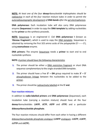 7
NOTE: At least one of the four deoxyribonucleotide triphosphates should be
radioactive in each of the four reaction mixture tubes in order to permit the
autoradioautographic development of DNA bands after the gel electrophoresis.
DNA polymerase: Each incubation tube will also carry DNA polymerase
enzyme (Sequenase) in order to copy the DNA template by adding nucleotides
to the primer as the synthesis proceeds.
NOTE: Sequenase is an engineered E. Coli DNA polymerase I (known as
‘Klenow Fragment’), which is used to copy the DNA template. Sequenase is
obtained by removing the first 323 amino acids of the polypeptide (5’-------3’),
using exonuclease enzyme.
DNA primers: The enzyme Sequenase needs a primer to start end to end
nucleotide synthesis
NOTE: A primer should have the following characteristics
1. The primer should be either a DNA restriction fragment or short DNA
sequence complementary to the single stranded DNA template.
2. The primer should have a free 3’ – OH group required to make 3’ – 5’
phosphodiester linkage between the nucleotides to be added to the
primer.
3. The primer should be radioactively labelled at the 5' end.
Four reaction mixtures
In addition to radio-labelled primers and DNA polymerase (Sequenase), each
incubation tube (carrying a reaction mixture) should have all the four
deoxyribonucleotides (dATP, dCTP, dGTP and dTTP) and a particular
dideoxyribonucleotide phosphate.
The four reaction mixtures should differ from each other in having a different
dideoxyribonucleotide phosphate analogue (ddNTP analogues: ddGTP, ddATP,
ddTTP and ddCTP).
 