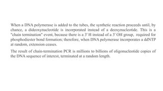 When a DNA polymerase is added to the tubes, the synthetic reaction proceeds until, by
chance, a dideoxynucleotide is incorporated instead of a deoxynucleotide. This is a
"chain termination" event, because there is a 3' H instead of a 3' OH group, required for
phosphodiester bond formation; therefore, when DNA polymerase incorporates a ddNTP
at random, extension ceases.
The result of chain-termination PCR is millions to billions of oligonucleotide copies of
the DNA sequence of interest, terminated at a random length.
 