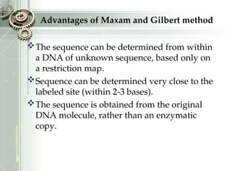 Advantages of Maxam and Gilbert method
The sequence can be determined from within
a DNA of unknown sequence, based only on
a restriction map.
Sequence can be determined very close to the
labeled site (within 2-3 bases).
The sequence is obtained from the original
DNA molecule, rather than an enzymatic
copy.
 