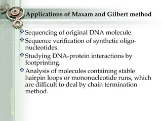 Applications of Maxam and Gilbert method
Sequencing of original DNA molecule.
Sequence verification of synthetic oligo-
nucleotides.
Studying DNA-protein interactions by
footprinting.
Analysis of molecules containing stable
hairpin loops or mononucleotide runs, which
are difficult to deal by chain termination
method.
 