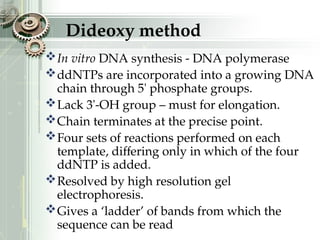 Dideoxy method
In vitro DNA synthesis - DNA polymerase
ddNTPs are incorporated into a growing DNA
chain through 5' phosphate groups.
Lack 3'-OH group – must for elongation.
Chain terminates at the precise point.
Four sets of reactions performed on each
template, differing only in which of the four
ddNTP is added.
Resolved by high resolution gel
electrophoresis.
Gives a ‘ladder’ of bands from which the
sequence can be read
 