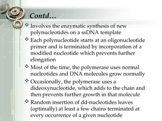  Involves the enzymatic synthesis of new
polynucleotides on a ssDNA template
 Each polynucleotide starts at an oligonucleotide
primer and is terminated by incorporation of a
modified nucleotide which prevents further
elongation
 Most of the time, the polymerase uses normal
nucleotides and DNA molecules grow normally
 Occasionally, the polymerase uses a
dideoxynucleotide, which adds to the chain and
then prevents further growth in that molecule
 Random insertion of dd-nucleotides leaves
(optimally) at least a few chains terminated at
every occurrence of a given nucleotide
Contd…
 
