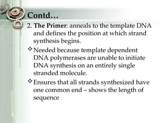 Contd…
2. The Primer: anneals to the template DNA
and defines the position at which strand
synthesis begins.
Needed because template dependent
DNA polymerases are unable to initiate
DNA synthesis on an entirely single
stranded molecule.
Ensures that all strands synthesized have
one common end – shows the length of
sequence
 