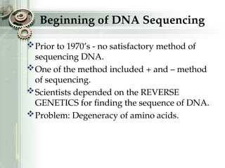 Beginning of DNA Sequencing
Prior to 1970’s - no satisfactory method of
sequencing DNA.
One of the method included + and – method
of sequencing.
Scientists depended on the REVERSE
GENETICS for finding the sequence of DNA.
Problem: Degeneracy of amino acids.
 