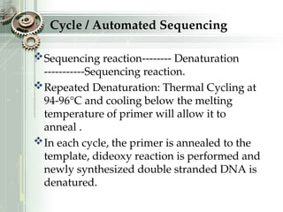 Cycle / Automated Sequencing
Sequencing reaction-------- Denaturation
-----------Sequencing reaction.
Repeated Denaturation: Thermal Cycling at
94-96°C and cooling below the melting
temperature of primer will allow it to
anneal .
In each cycle, the primer is annealed to the
template, dideoxy reaction is performed and
newly synthesized double stranded DNA is
denatured.
 