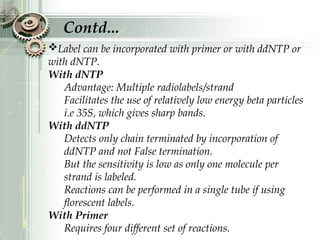 Label can be incorporated with primer or with ddNTP or
with dNTP.
With dNTP
Advantage: Multiple radiolabels/strand
Facilitates the use of relatively low energy beta particles
i.e 35S, which gives sharp bands.
With ddNTP
Detects only chain terminated by incorporation of
ddNTP and not False termination.
But the sensitivity is low as only one molecule per
strand is labeled.
Reactions can be performed in a single tube if using
florescent labels.
With Primer
Requires four different set of reactions.
Contd...
 