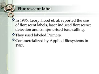 Fluorescent label
In 1986, Leory Hood et. al. reported the use
of florescent labels, laser induced florescence
detection and computerised base calling.
They used labeled Primers.
Commercialized by Applied Biosystems in
1987.
 