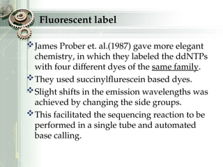 Fluorescent label
James Prober et. al.(1987) gave more elegant
chemistry, in which they labeled the ddNTPs
with four different dyes of the same family.
They used succinylflurescein based dyes.
Slight shifts in the emission wavelengths was
achieved by changing the side groups.
This facilitated the sequencing reaction to be
performed in a single tube and automated
base calling.
 