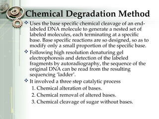 Chemical Degradation Method
 Uses the base specific chemical cleavage of an end-
labeled DNA molecule to generate a nested set of
labeled molecules, each terminating at a specific
base. Base specific reactions are so designed, so as to
modify only a small proportion of the specific base.
 Following high resolution denaturing gel
electrophoresis and detection of the labeled
fragments by autoradiography, the sequence of the
original DNA can be read from the resulting
sequencing ‘ladder’.
 It involved a three step catalytic process
1. Chemical alteration of bases.
2. Chemical removal of altered bases.
3. Chemical cleavage of sugar without bases.
 