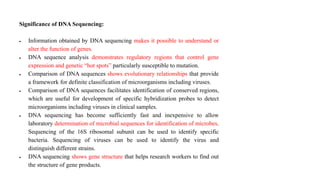 Significance of DNA Sequencing:
 Information obtained by DNA sequencing makes it possible to understand or
alter the function of genes.
 DNA sequence analysis demonstrates regulatory regions that control gene
expression and genetic “hot spots” particularly susceptible to mutation.
 Comparison of DNA sequences shows evolutionary relationships that provide
a framework for definite classification of microorganisms including viruses.
 Comparison of DNA sequences facilitates identification of conserved regions,
which are useful for development of specific hybridization probes to detect
microorganisms including viruses in clinical samples.
 DNA sequencing has become sufficiently fast and inexpensive to allow
laboratory determination of microbial sequences for identification of microbes.
Sequencing of the 16S ribosomal subunit can be used to identify specific
bacteria. Sequencing of viruses can be used to identify the virus and
distinguish different strains.
 DNA sequencing shows gene structure that helps research workers to find out
the structure of gene products.
 
