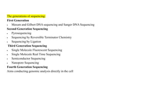 The generations of sequencing:
First Generation
 Maxam and Gilbert DNA sequencing and Sanger DNA Sequencing
Second Generation Sequencing
 Pyrosequencing
 Sequencing by Reversible Terminator Chemistry
 Sequencing by Ligation
Third Generation Sequencing
 Single Molecule Fluorescent Sequencing
 Single Molecule Real Time Sequencing
 Semiconductor Sequencing
 Nanopore Sequencing
Fourth Generation Sequencing
Aims conducting genomic analysis directly in the cell
 