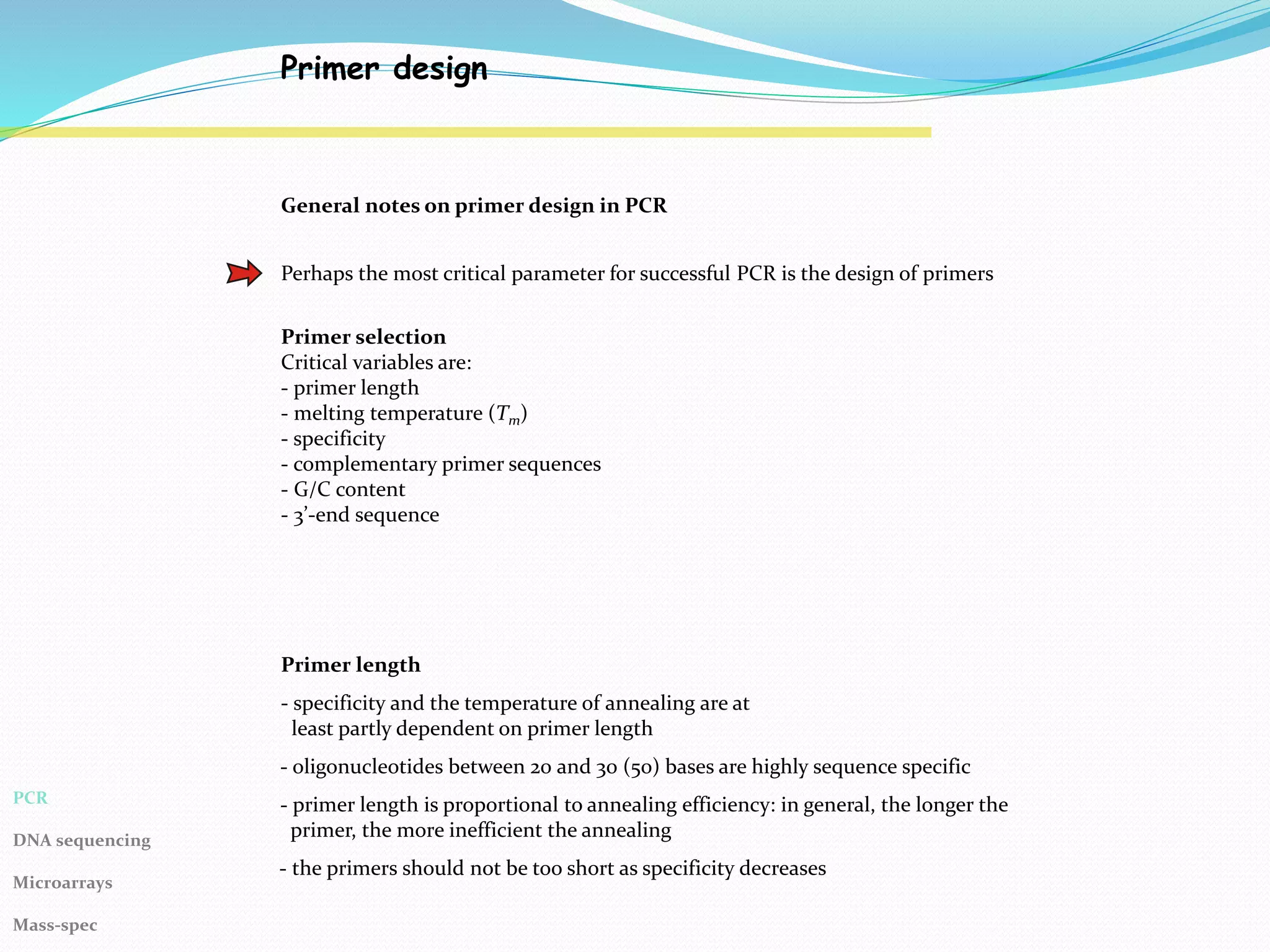 Primer design
General notes on primer design in PCR
Perhaps the most critical parameter for successful PCR is the design of primers
Primer selection
Critical variables are:
- primer length
- melting temperature (Tm)
- specificity
- complementary primer sequences
- G/C content
- 3’-end sequence
Primer length
- specificity and the temperature of annealing are at
least partly dependent on primer length
- oligonucleotides between 20 and 30 (50) bases are highly sequence specific
- primer length is proportional to annealing efficiency: in general, the longer the
primer, the more inefficient the annealing
- the primers should not be too short as specificity decreases
PCR
DNA sequencing
Microarrays
Mass-spec
 