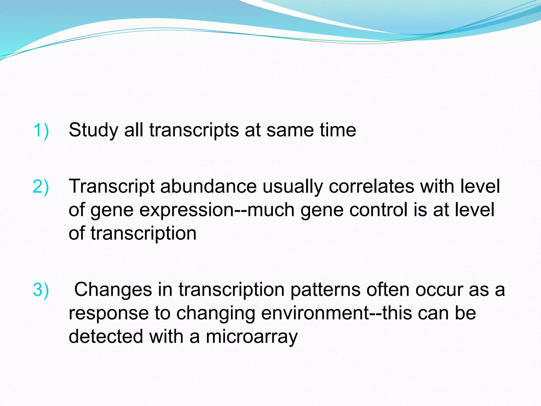 1) Study all transcripts at same time
2) Transcript abundance usually correlates with level
of gene expression--much gene control is at level
of transcription
3) Changes in transcription patterns often occur as a
response to changing environment--this can be
detected with a microarray
 