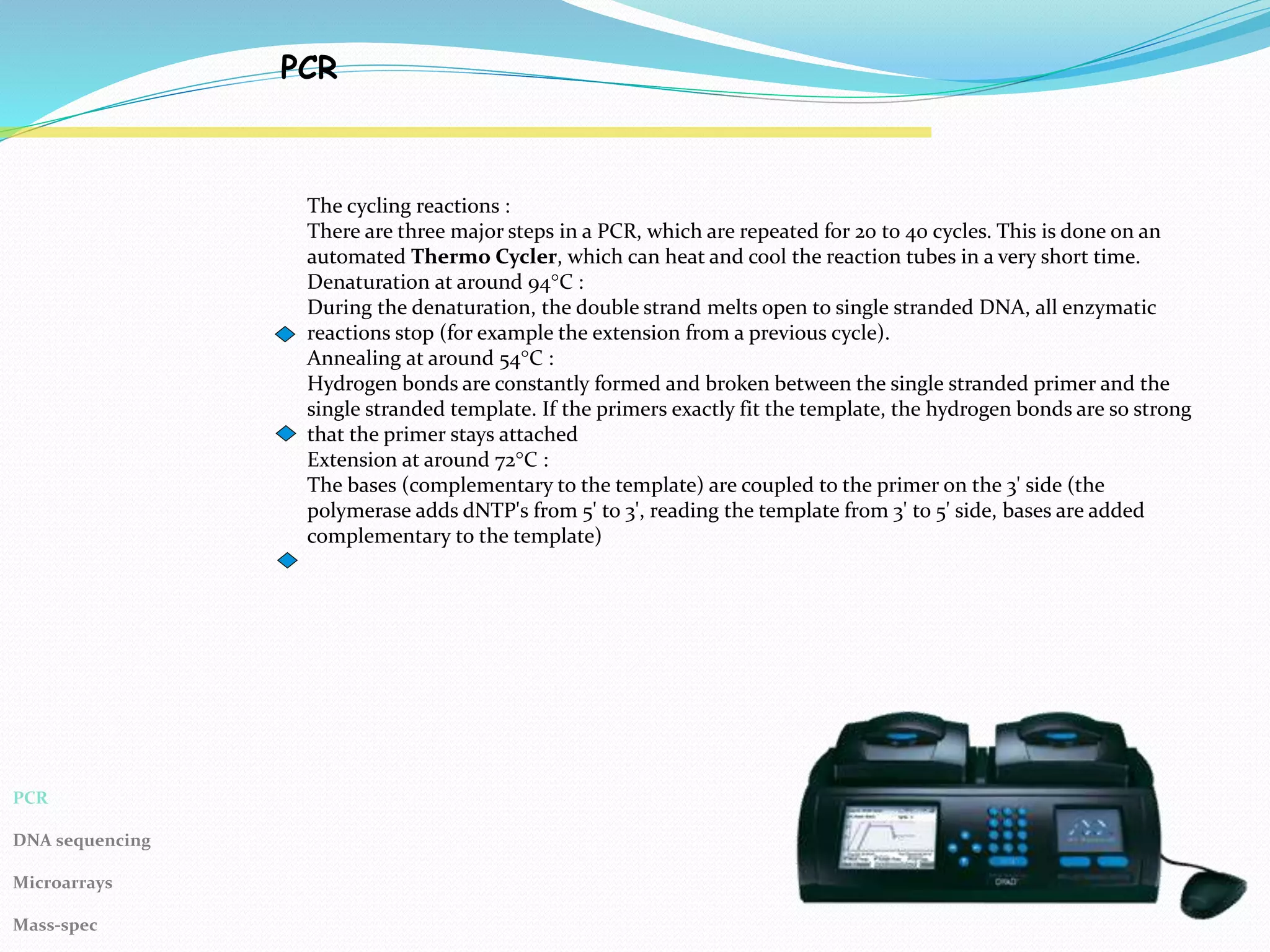 PCR
The cycling reactions :
There are three major steps in a PCR, which are repeated for 20 to 40 cycles. This is done on an
automated Thermo Cycler, which can heat and cool the reaction tubes in a very short time.
Denaturation at around 94°C :
During the denaturation, the double strand melts open to single stranded DNA, all enzymatic
reactions stop (for example the extension from a previous cycle).
Annealing at around 54°C :
Hydrogen bonds are constantly formed and broken between the single stranded primer and the
single stranded template. If the primers exactly fit the template, the hydrogen bonds are so strong
that the primer stays attached
Extension at around 72°C :
The bases (complementary to the template) are coupled to the primer on the 3' side (the
polymerase adds dNTP's from 5' to 3', reading the template from 3' to 5' side, bases are added
complementary to the template)
PCR
DNA sequencing
Microarrays
Mass-spec
 