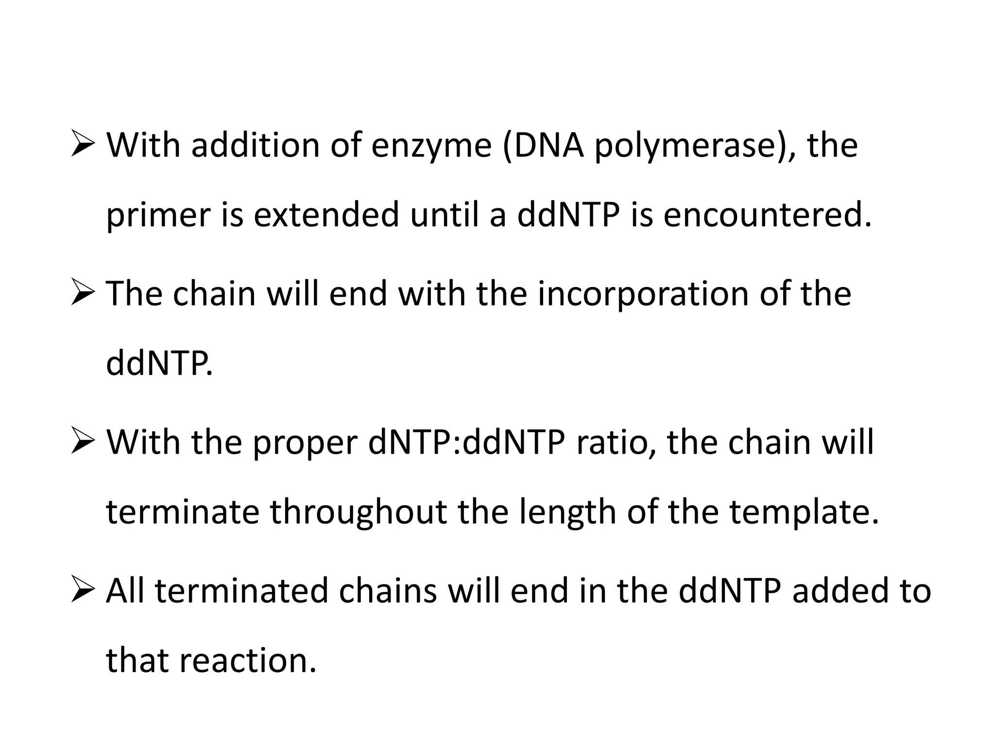  With addition of enzyme (DNA polymerase), the
primer is extended until a ddNTP is encountered.
 The chain will end with the incorporation of the
ddNTP.
 With the proper dNTP:ddNTP ratio, the chain will
terminate throughout the length of the template.
 All terminated chains will end in the ddNTP added to
that reaction.
 
