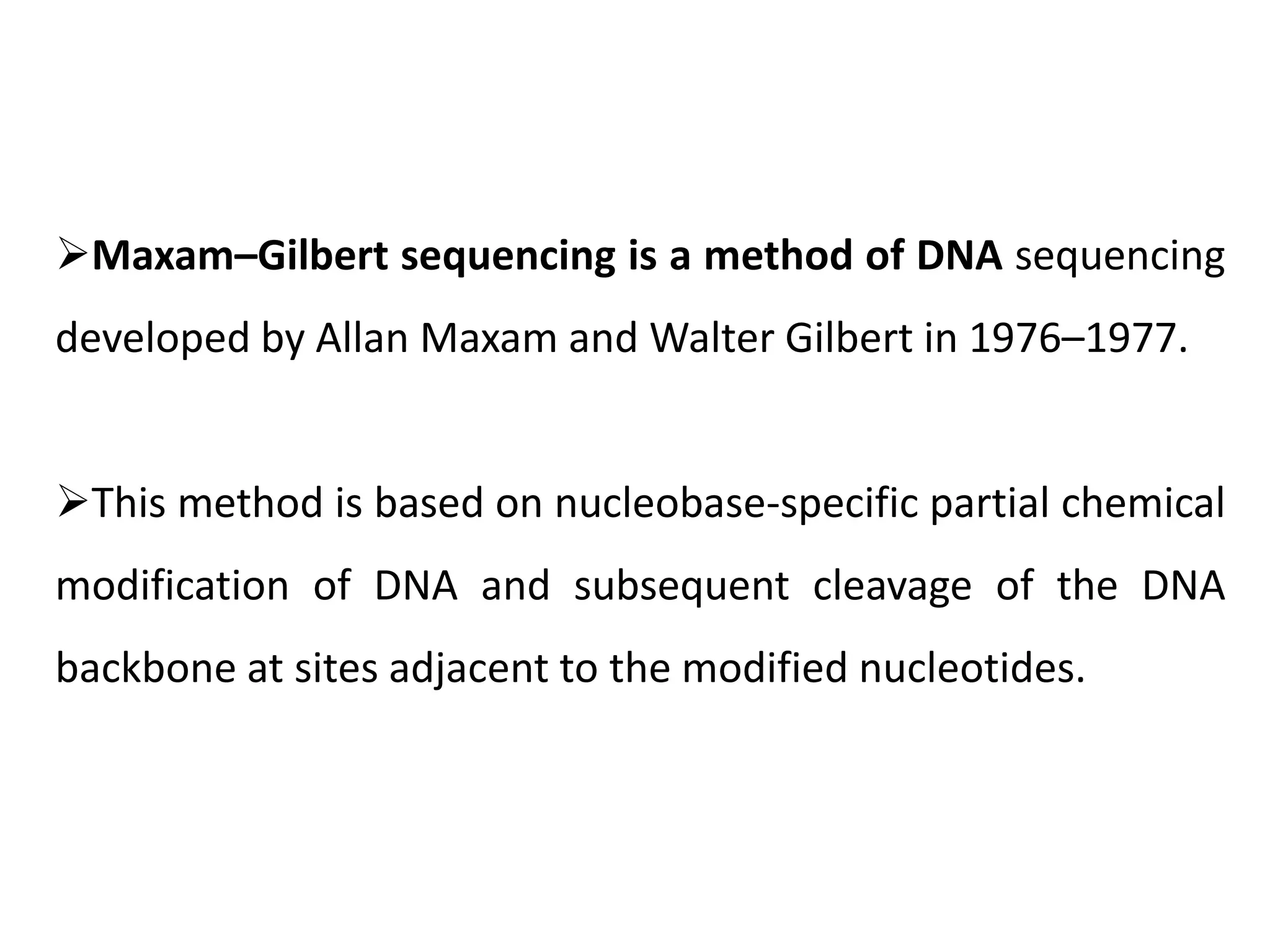 Maxam–Gilbert sequencing is a method of DNA sequencing
developed by Allan Maxam and Walter Gilbert in 1976–1977.
This method is based on nucleobase-specific partial chemical
modification of DNA and subsequent cleavage of the DNA
backbone at sites adjacent to the modified nucleotides.
 
