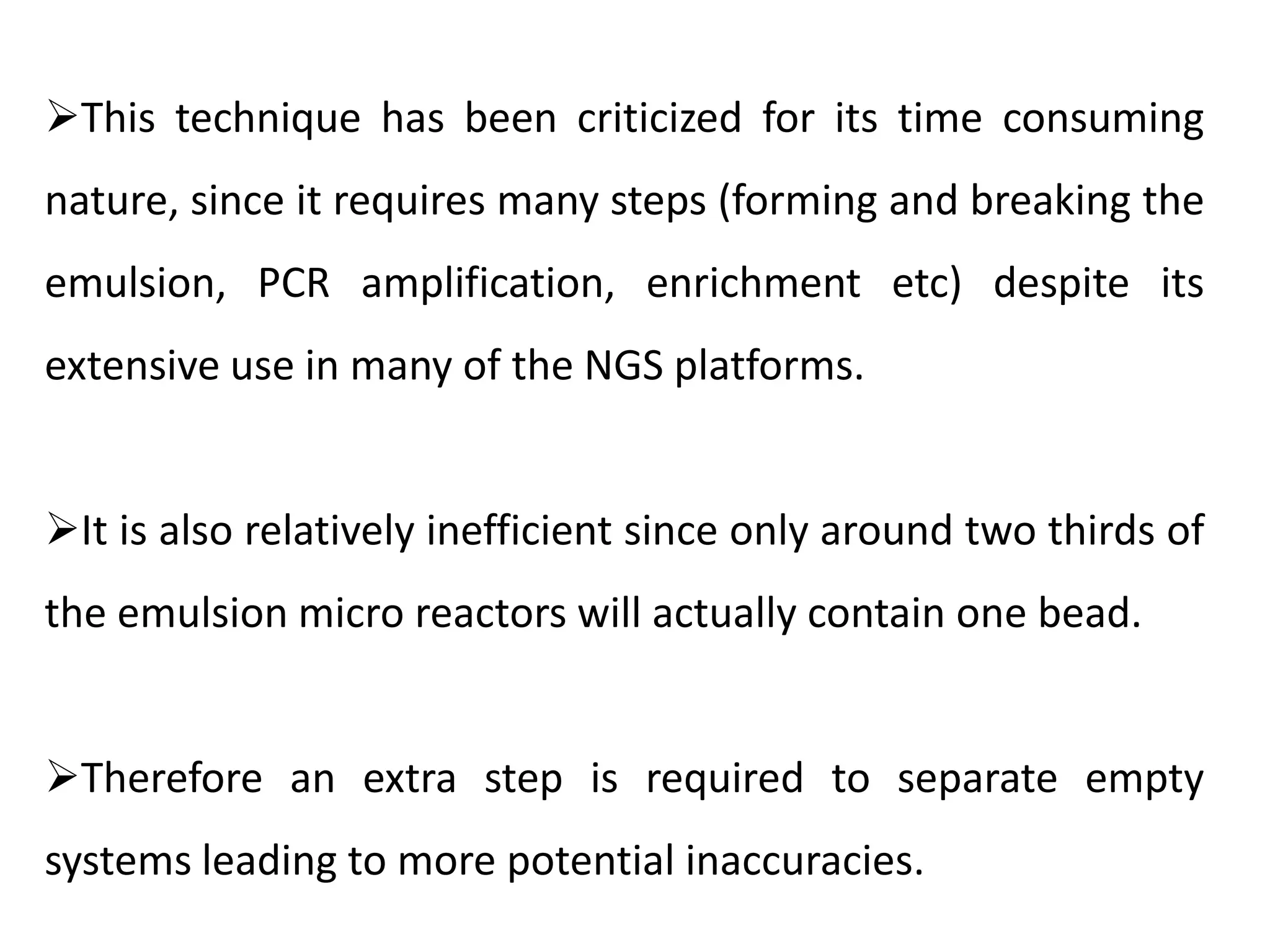 This technique has been criticized for its time consuming
nature, since it requires many steps (forming and breaking the
emulsion, PCR amplification, enrichment etc) despite its
extensive use in many of the NGS platforms.
It is also relatively inefficient since only around two thirds of
the emulsion micro reactors will actually contain one bead.
Therefore an extra step is required to separate empty
systems leading to more potential inaccuracies.
 