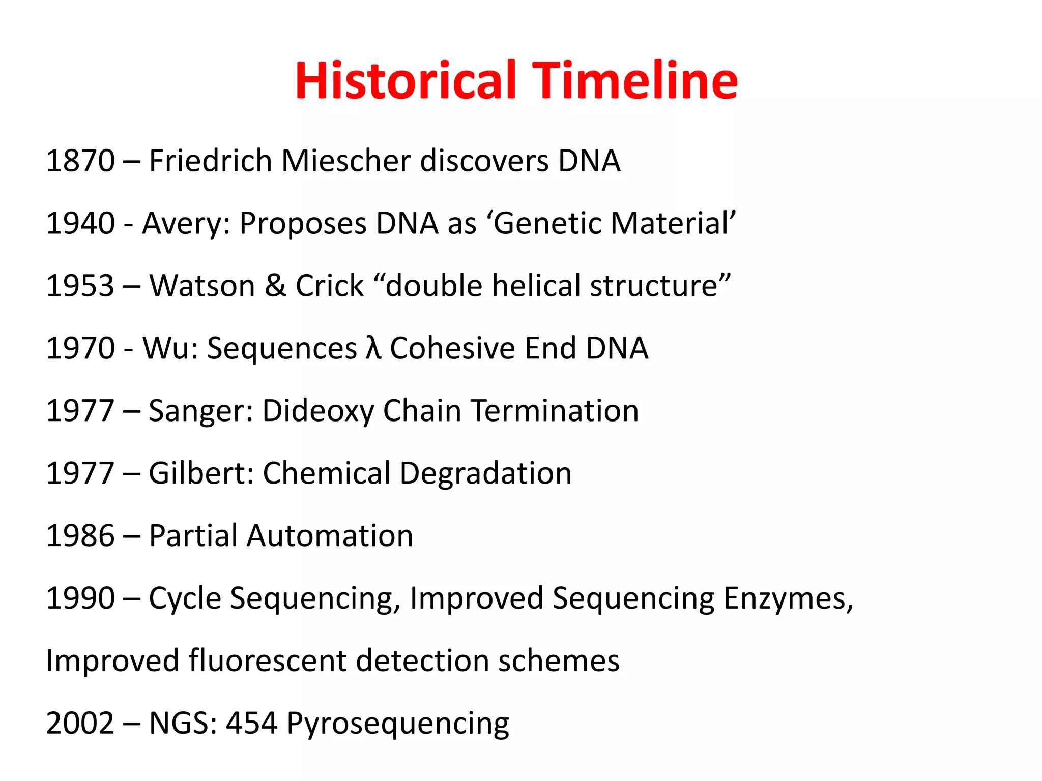Historical Timeline
1870 – Friedrich Miescher discovers DNA
1940 - Avery: Proposes DNA as ‘Genetic Material’
1953 – Watson & Crick “double helical structure”
1970 - Wu: Sequences λ Cohesive End DNA
1977 – Sanger: Dideoxy Chain Termination
1977 – Gilbert: Chemical Degradation
1986 – Partial Automation
1990 – Cycle Sequencing, Improved Sequencing Enzymes,
Improved fluorescent detection schemes
2002 – NGS: 454 Pyrosequencing
 
