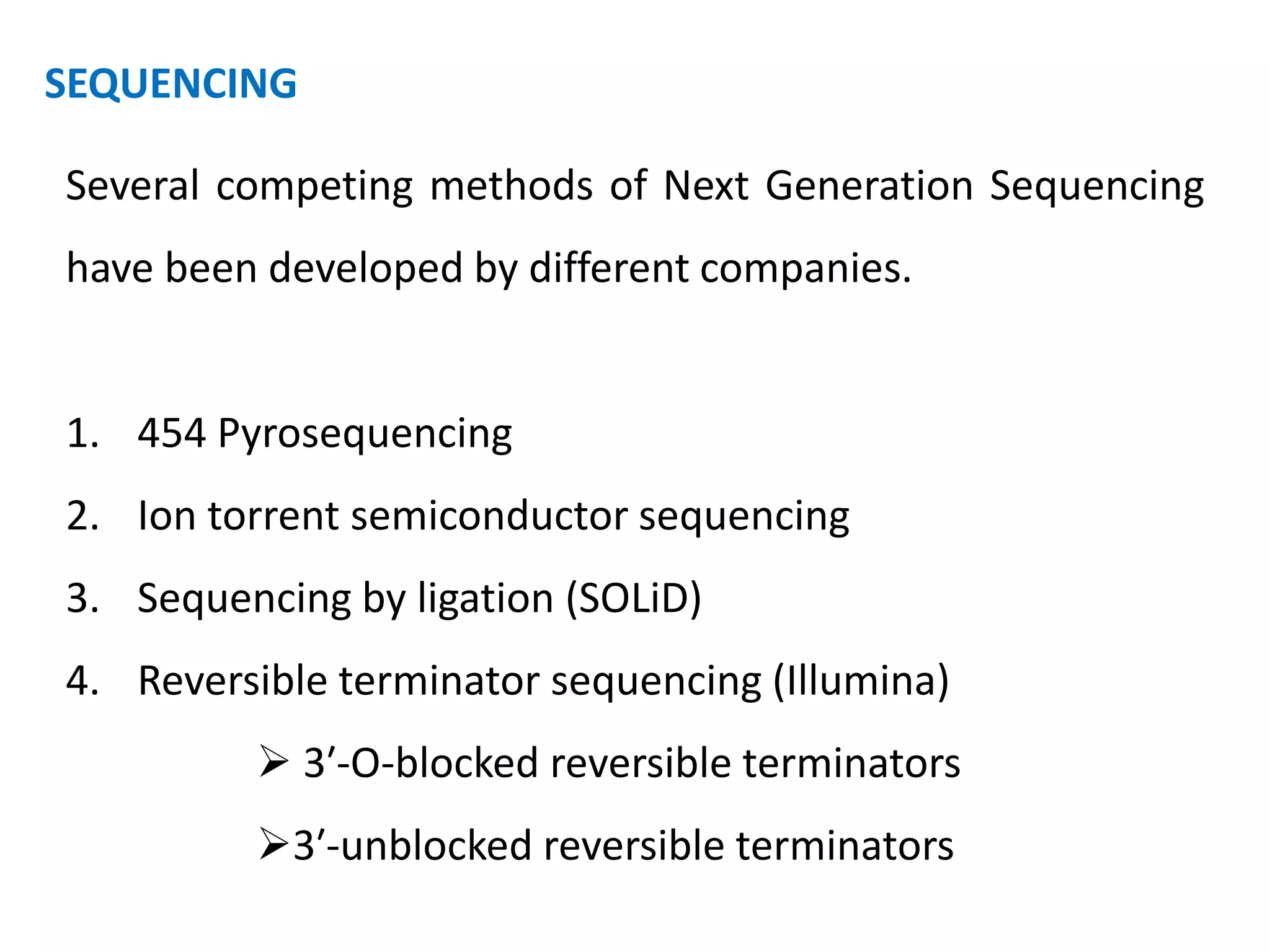 SEQUENCING
Several competing methods of Next Generation Sequencing
have been developed by different companies.
1. 454 Pyrosequencing
2. Ion torrent semiconductor sequencing
3. Sequencing by ligation (SOLiD)
4. Reversible terminator sequencing (Illumina)
 3′-O-blocked reversible terminators
3′-unblocked reversible terminators
 
