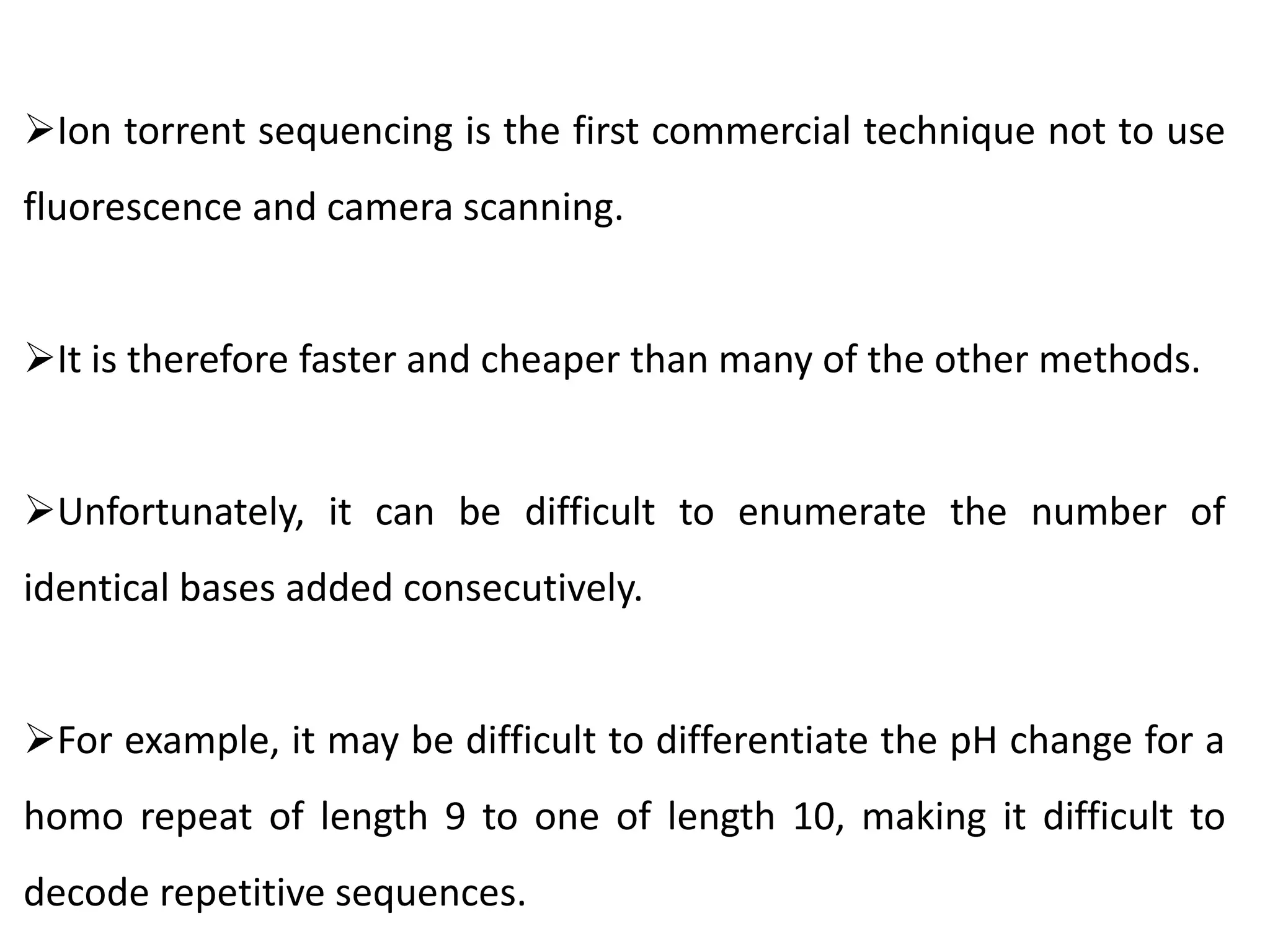 Ion torrent sequencing is the first commercial technique not to use
fluorescence and camera scanning.
It is therefore faster and cheaper than many of the other methods.
Unfortunately, it can be difficult to enumerate the number of
identical bases added consecutively.
For example, it may be difficult to differentiate the pH change for a
homo repeat of length 9 to one of length 10, making it difficult to
decode repetitive sequences.
 
