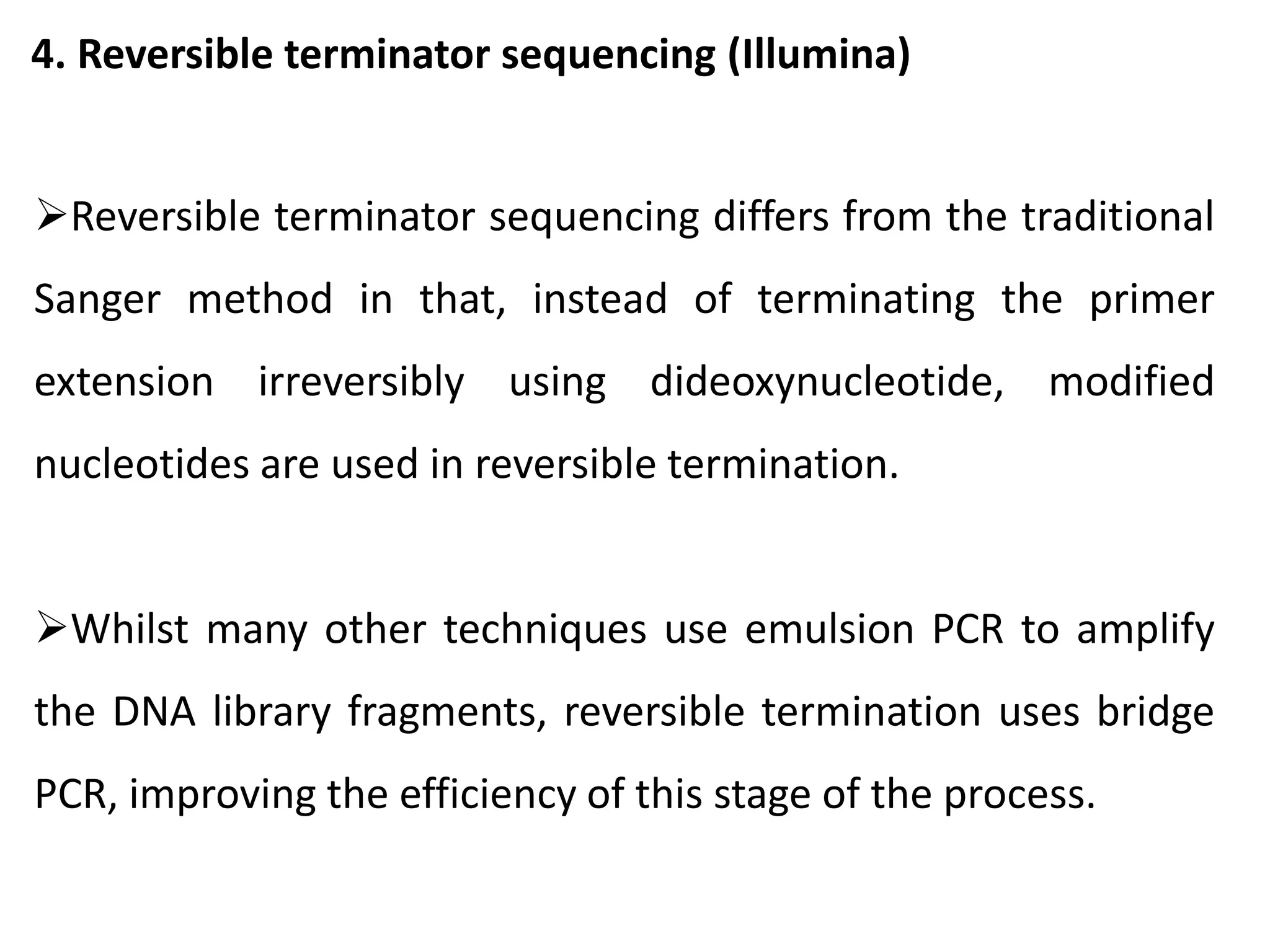 4. Reversible terminator sequencing (Illumina)
Reversible terminator sequencing differs from the traditional
Sanger method in that, instead of terminating the primer
extension irreversibly using dideoxynucleotide, modified
nucleotides are used in reversible termination.
Whilst many other techniques use emulsion PCR to amplify
the DNA library fragments, reversible termination uses bridge
PCR, improving the efficiency of this stage of the process.
 
