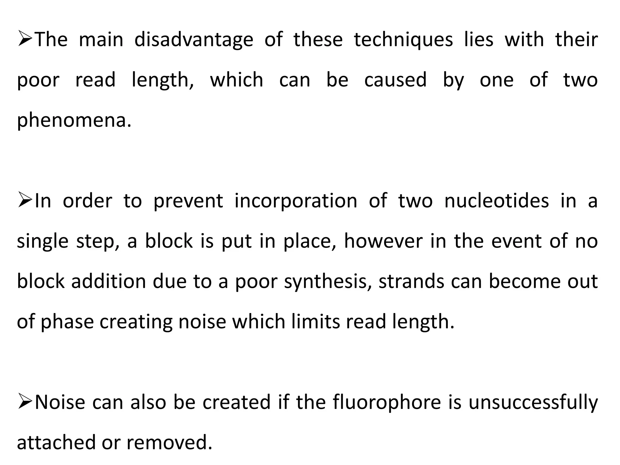 The main disadvantage of these techniques lies with their
poor read length, which can be caused by one of two
phenomena.
In order to prevent incorporation of two nucleotides in a
single step, a block is put in place, however in the event of no
block addition due to a poor synthesis, strands can become out
of phase creating noise which limits read length.
Noise can also be created if the fluorophore is unsuccessfully
attached or removed.
 