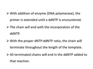  With addition of enzyme (DNA polymerase), the
primer is extended until a ddNTP is encountered.
 The chain will end with the incorporation of the
ddNTP.
 With the proper dNTP:ddNTP ratio, the chain will
terminate throughout the length of the template.
 All terminated chains will end in the ddNTP added to
that reaction.
 