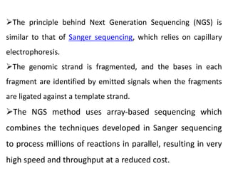 The principle behind Next Generation Sequencing (NGS) is
similar to that of Sanger sequencing, which relies on capillary
electrophoresis.
The genomic strand is fragmented, and the bases in each
fragment are identified by emitted signals when the fragments
are ligated against a template strand.
The NGS method uses array-based sequencing which
combines the techniques developed in Sanger sequencing
to process millions of reactions in parallel, resulting in very
high speed and throughput at a reduced cost.
 