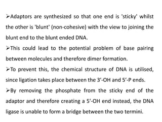 Adaptors are synthesized so that one end is 'sticky' whilst
the other is 'blunt' (non-cohesive) with the view to joining the
blunt end to the blunt ended DNA.
This could lead to the potential problem of base pairing
between molecules and therefore dimer formation.
To prevent this, the chemical structure of DNA is utilised,
since ligation takes place between the 3′-OH and 5′-P ends.
By removing the phosphate from the sticky end of the
adaptor and therefore creating a 5′-OH end instead, the DNA
ligase is unable to form a bridge between the two termini.
 