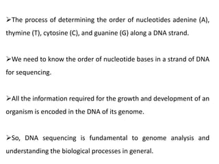The process of determining the order of nucleotides adenine (A),
thymine (T), cytosine (C), and guanine (G) along a DNA strand.
We need to know the order of nucleotide bases in a strand of DNA
for sequencing.
All the information required for the growth and development of an
organism is encoded in the DNA of its genome.
So, DNA sequencing is fundamental to genome analysis and
understanding the biological processes in general.
 