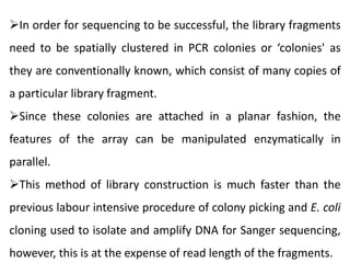 In order for sequencing to be successful, the library fragments
need to be spatially clustered in PCR colonies or ‘colonies' as
they are conventionally known, which consist of many copies of
a particular library fragment.
Since these colonies are attached in a planar fashion, the
features of the array can be manipulated enzymatically in
parallel.
This method of library construction is much faster than the
previous labour intensive procedure of colony picking and E. coli
cloning used to isolate and amplify DNA for Sanger sequencing,
however, this is at the expense of read length of the fragments.
 