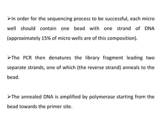 In order for the sequencing process to be successful, each micro
well should contain one bead with one strand of DNA
(approximately 15% of micro wells are of this composition).
The PCR then denatures the library fragment leading two
separate strands, one of which (the reverse strand) anneals to the
bead.
The annealed DNA is amplified by polymerase starting from the
bead towards the primer site.
 