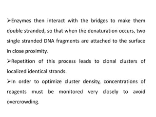 Enzymes then interact with the bridges to make them
double stranded, so that when the denaturation occurs, two
single stranded DNA fragments are attached to the surface
in close proximity.
Repetition of this process leads to clonal clusters of
localized identical strands.
In order to optimize cluster density, concentrations of
reagents must be monitored very closely to avoid
overcrowding.
 
