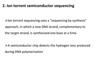 2. Ion torrent semiconductor sequencing
Ion torrent sequencing uses a "sequencing by synthesis"
approach, in which a new DNA strand, complementary to
the target strand, is synthesized one base at a time.
A semiconductor chip detects the hydrogen ions produced
during DNA polymerization
 
