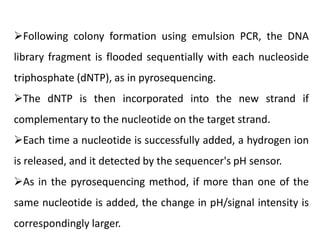 Following colony formation using emulsion PCR, the DNA
library fragment is flooded sequentially with each nucleoside
triphosphate (dNTP), as in pyrosequencing.
The dNTP is then incorporated into the new strand if
complementary to the nucleotide on the target strand.
Each time a nucleotide is successfully added, a hydrogen ion
is released, and it detected by the sequencer's pH sensor.
As in the pyrosequencing method, if more than one of the
same nucleotide is added, the change in pH/signal intensity is
correspondingly larger.
 