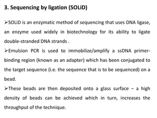 3. Sequencing by ligation (SOLiD)
SOLiD is an enzymatic method of sequencing that uses DNA ligase,
an enzyme used widely in biotechnology for its ability to ligate
double-stranded DNA strands .
Emulsion PCR is used to immobilize/amplify a ssDNA primer-
binding region (known as an adapter) which has been conjugated to
the target sequence (i.e. the sequence that is to be sequenced) on a
bead.
These beads are then deposited onto a glass surface − a high
density of beads can be achieved which in turn, increases the
throughput of the technique.
 