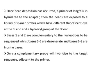 Once bead deposition has occurred, a primer of length N is
hybridized to the adapter, then the beads are exposed to a
library of 8-mer probes which have different fluorescent dye
at the 5' end and a hydroxyl group at the 3' end.
Bases 1 and 2 are complementary to the nucleotides to be
sequenced whilst bases 3-5 are degenerate and bases 6-8 are
inosine bases.
Only a complementary probe will hybridize to the target
sequence, adjacent to the primer.
 