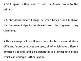 DNA ligase is then uses to join the 8-mer probe to the
primer.
A phosphorothioate linkage between bases 5 and 6 allows
the fluorescent dye to be cleaved from the fragment using
silver ions.
This cleavage allows fluorescence to be measured (four
different fluorescent dyes are used, all of which have different
emission spectra) and also generates a 5’-phosphate group
which can undergo further ligation.
 