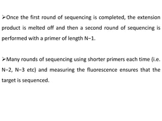 Once the first round of sequencing is completed, the extension
product is melted off and then a second round of sequencing is
performed with a primer of length N−1.
Many rounds of sequencing using shorter primers each time (i.e.
N−2, N−3 etc) and measuring the fluorescence ensures that the
target is sequenced.
 