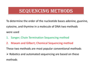 To determine the order of the nucleotide bases adenine, guanine,
cytosine, and thymine in a molecule of DNA two methods
were used
1. Sanger; Chain Termination Sequencing method
2. Maxam and Gilbert; Chemical Sequencing method
These two methods are most popular conventional methods
 Robotics and automated sequencing are based on these
methods
 