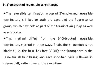 b. 3′-unblocked reversible terminators
The reversible termination group of 3′-unblocked reversible
terminators is linked to both the base and the fluorescence
group, which now acts as part of the termination group as well
as a reporter.
This method differs from the 3′-O-blocked reversible
terminators method in three ways: firstly, the 3’-position is not
blocked (i.e. the base has free 3’-OH); the fluorophore is the
same for all four bases; and each modified base is flowed in
sequentially rather than at the same time.
 