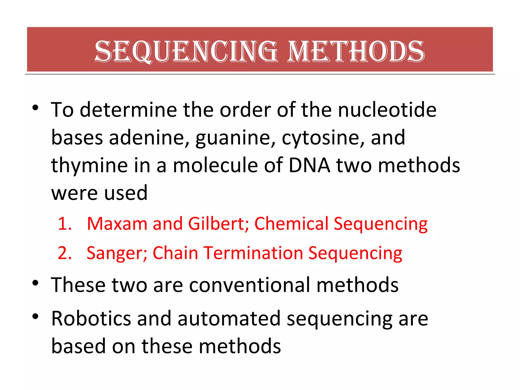 Sequencing MethodSSequencing MethodS
• To determine the order of the nucleotide
bases adenine, guanine, cytosine, and
thymine in a molecule of DNA two methods
were used
1. Maxam and Gilbert; Chemical Sequencing
2. Sanger; Chain Termination Sequencing
• These two are conventional methods
• Robotics and automated sequencing are
based on these methods
 