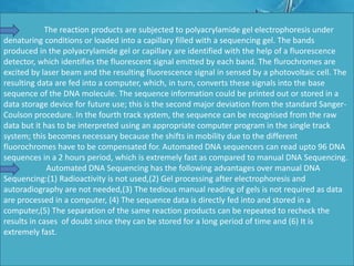 The reaction products are subjected to polyacrylamide gel electrophoresis under
denaturing conditions or loaded into a capillary filled with a sequencing gel. The bands
produced in the polyacrylamide gel or capillary are identified with the help of a fluorescence
detector, which identifies the fluorescent signal emitted by each band. The flurochromes are
excited by laser beam and the resulting fluorescence signal in sensed by a photovoltaic cell. The
resulting data are fed into a computer, which, in turn, converts these signals into the base
sequence of the DNA molecule. The sequence information could be printed out or stored in a
data storage device for future use; this is the second major deviation from the standard Sanger-
Coulson procedure. In the fourth track system, the sequence can be recognised from the raw
data but it has to be interpreted using an appropriate computer program in the single track
system; this becomes necessary because the shifts in mobility due to the different
fluorochromes have to be compensated for. Automated DNA sequencers can read upto 96 DNA
sequences in a 2 hours period, which is extremely fast as compared to manual DNA Sequencing.
Automated DNA Sequencing has the following advantages over manual DNA
Sequencing:(1) Radioactivity is not used,(2) Gel processing after electrophoresis and
autoradiography are not needed,(3) The tedious manual reading of gels is not required as data
are processed in a computer, (4) The sequence data is directly fed into and stored in a
computer,(5) The separation of the same reaction products can be repeated to recheck the
results in cases of doubt since they can be stored for a long period of time and (6) It is
extremely fast.
 