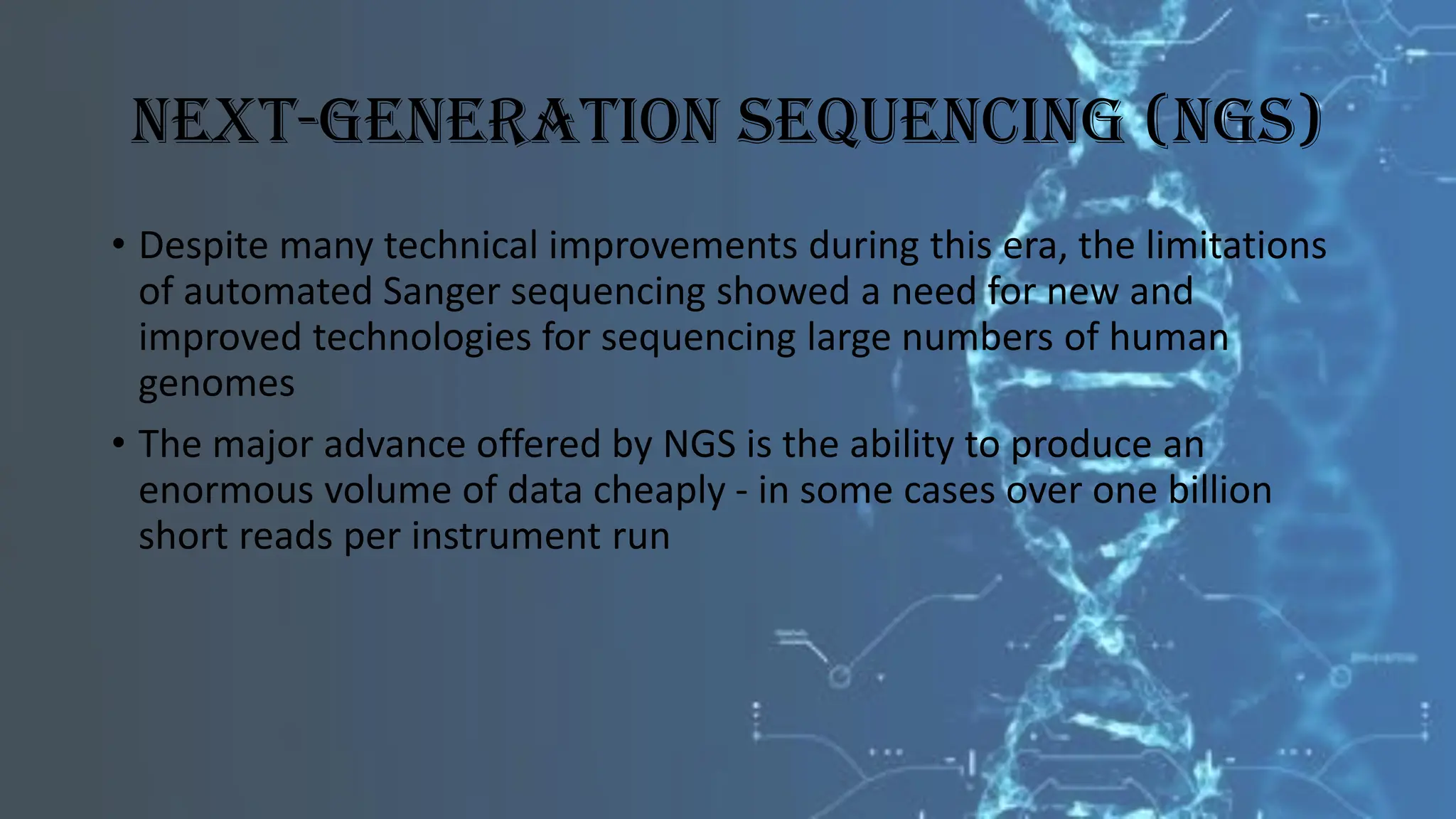 Next-Generation Sequencing (NGS)
• Despite many technical improvements during this era, the limitations
of automated Sanger sequencing showed a need for new and
improved technologies for sequencing large numbers of human
genomes
• The major advance offered by NGS is the ability to produce an
enormous volume of data cheaply - in some cases over one billion
short reads per instrument run
 
