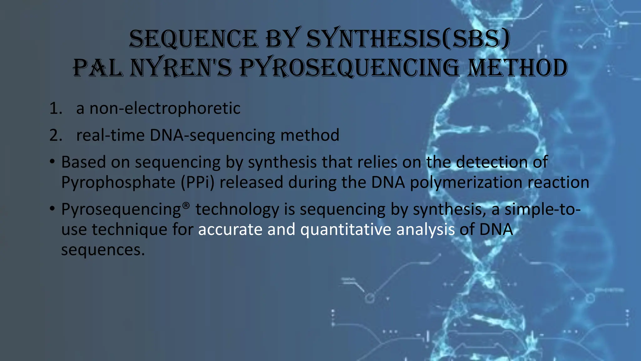 Sequence By Synthesis(SBS)
Pal Nyren's Pyrosequencing Method
1. a non-electrophoretic
2. real-time DNA-sequencing method
• Based on sequencing by synthesis that relies on the detection of
Pyrophosphate (PPi) released during the DNA polymerization reaction
• Pyrosequencing® technology is sequencing by synthesis, a simple-to-
use technique for accurate and quantitative analysis of DNA
sequences.
 