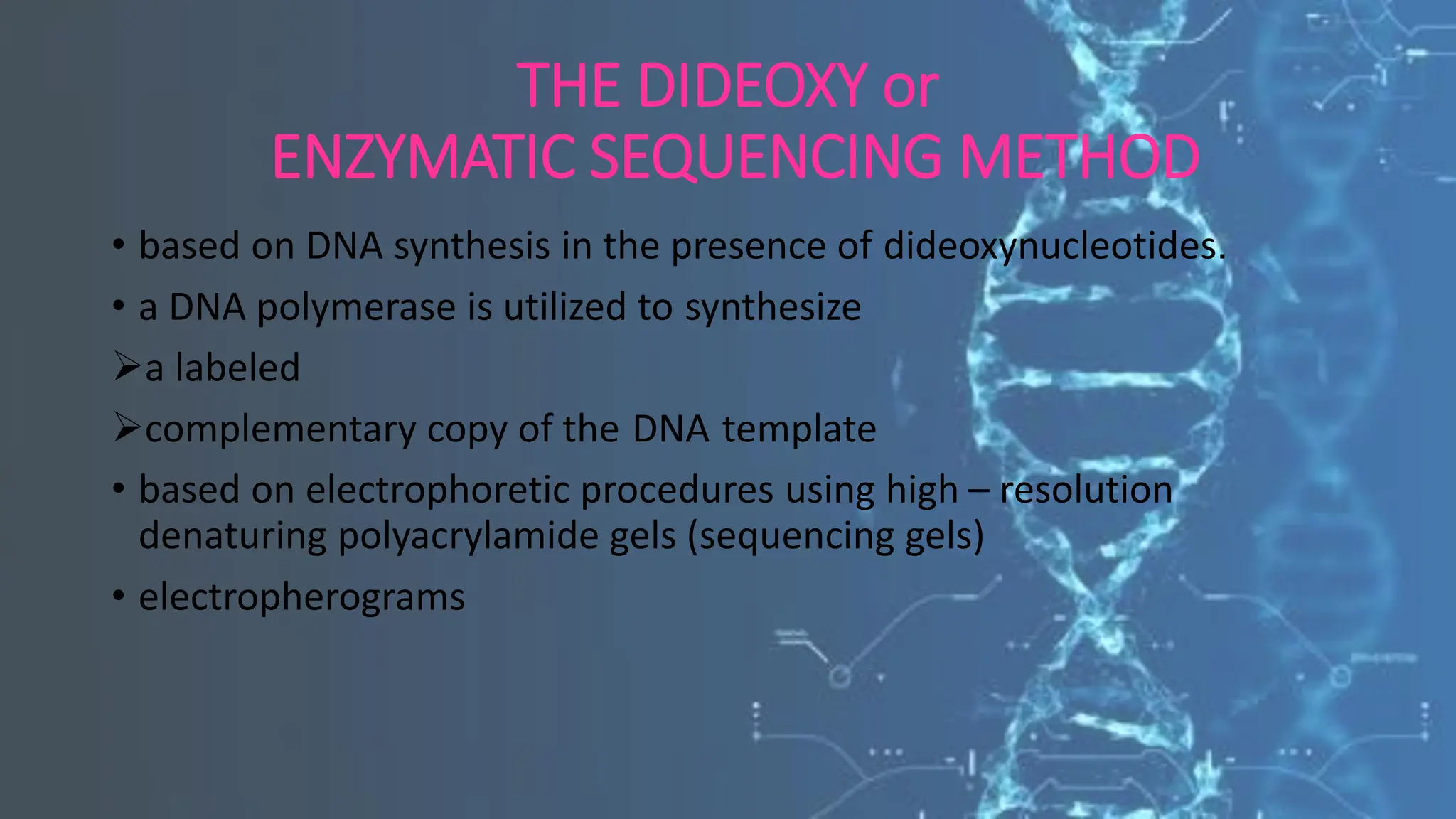 THE DIDEOXY or
ENZYMATIC SEQUENCING METHOD
• based on DNA synthesis in the presence of dideoxynucleotides.
• a DNA polymerase is utilized to synthesize
➢a labeled
➢complementary copy of the DNA template
• based on electrophoretic procedures using high – resolution
denaturing polyacrylamide gels (sequencing gels)
• electropherograms
 