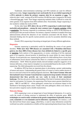Traditional, chain-termination technology and HTS methods are used for different
applications today. Sanger sequencing is now used mostly for de novo initial sequencing of
a DNA molecule to obtain the primary sequence data for an organism or gene. The
relatively short ‘reads’ coming off an HTS reaction (30-400 base pairs compared to the nearly
a thousand base pair ‘reads’ from Sanger sequencing methods) make it difficult to create the
entire genome of an organism from HTS methods alone. Occasionally, Sanger sequencing is
also needed to validate the results of HTS.
On the other hand, HTS allows the use of DNA sequencing to understand single-
nucleotide polymorphisms – among the most common types of genetic variation within
a population. This becomes important in evolutionary biology as well as in the detection of
mutated genes that can result in disease. For instance, sequence variations in samples from lung
adenocarcinoma allowed the detection of rare mutations associated with the disease. The
chromatin binding sites for specific nuclear proteins can also be accurately identified using
these methods
Overall, DNA sequencing is becoming an integral part of many different applications.
Diagnostics
Genome sequencing is particularly useful for identifying the causes of rare genetic
disorders. While more than 7800 diseases are associated with a Mendelian inheritance
pattern, less than 4000 of those diseases have been definitively linked to a specific gene
or mutation. Early analysis of the exon-genome, or exome, consisting of all the expressed
genes of an organism, showed promise in identifying the causal alleles for many inherited
illnesses. In one particular case, sequencing the genome of a child suffering from a severe form
of inflammatory bowel disease connected the illness to a mutation in a gene associated with
inflammation – XIAP. While the patient initially showed multiple symptoms suggestive of an
immune deficiency, a bone marrow transplant was recommended based on the results of DNA
sequencing. The child subsequently recovered from the ailment.
In addition, HTS has been an important player in developing a greater understanding
of tumors and cancers. Understanding the genetic basis of a tumor or cancer enables doctors to
have an extra tool in their kit for making diagnostic decisions. The Cancer Genome Atlas and
International Cancer Genome Consortium have sequenced a large number of tumors and
demonstrated that these growths can vary vastly in terms of their mutational
landscape. This has also given a better understanding of the kind of treatment options that are
ideal for each patient. For instance, the sequencing of the breast cancer genome identified two
genes – BRCA1 and BRCA2 – whose pathogenic variants have an enormous impact on the
likelihood of developing breast cancer. People with some pathogenic alleles even choose to
have preventive surgeries such as double mastectomies.
Molecular Biology
DNA sequencing is now an integral part of most biological laboratories. It is used to
verify the results of cloning exercises to understand the effect of particular genes. HTS
technologies are used to study variations in the genetic compositions of plasmids, bacteria,
yeast, nematodes or even mammals used in laboratory experiments. For instance, a cell
line derived from breast cancer tissue, called HeLa, is used in many laboratories around the
world and was earlier considered as a reliable cell line representing human breast tissue. Recent
 