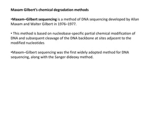 Maxam Gilbert’s chemical degradation methods
•Maxam–Gilbert sequencing is a method of DNA sequencing developed by Allan
Maxam and Walter Gilbert in 1976–1977.
• This method is based on nucleobase-specific partial chemical modification of
DNA and subsequent cleavage of the DNA backbone at sites adjacent to the
modified nucleotides
•Maxam–Gilbert sequencing was the first widely adopted method for DNA
sequencing, along with the Sanger dideoxy method.
 