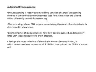 Automated DNA sequencing
•DNA sequencing is readily automated by a variation of Sanger’s sequencing
method in which the dideoxynucleotides used for each reaction are labeled
with a differently colored fluorescent tag.
•This technology allows DNA sequences containing thousands of nucleotides to be
determined in a few hours.
•Entire genomes of many organisms have now been sequenced, and many very
large DNA sequencing projects are in progress.
• Perhaps the most ambitious of these is the Human Genome Project, in
which researchers have sequenced all 3.2 billion base pairs of the DNA in a human
cell.
 
